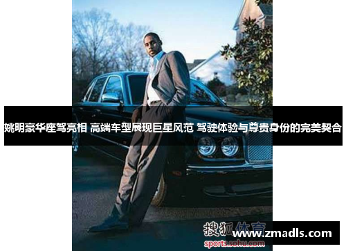 姚明豪华座驾亮相 高端车型展现巨星风范 驾驶体验与尊贵身份的完美契合