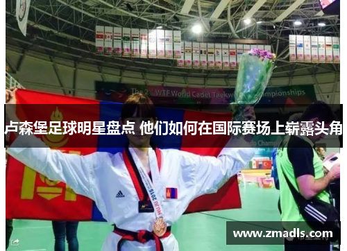 卢森堡足球明星盘点 他们如何在国际赛场上崭露头角