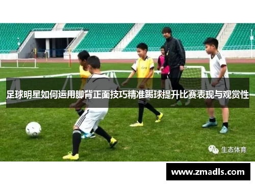 足球明星如何运用脚背正面技巧精准踢球提升比赛表现与观赏性